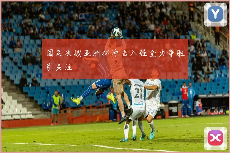 国足决战亚洲杯冲击八强全力争胜引关注