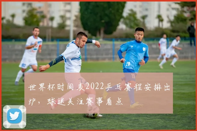 世界杯时间表2022乒乓赛程安排出炉，球迷关注赛事看点