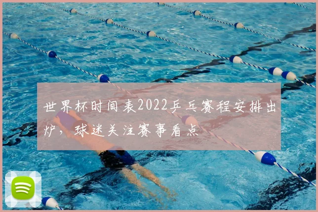 世界杯时间表2022乒乓赛程安排出炉,球迷关注赛事看点