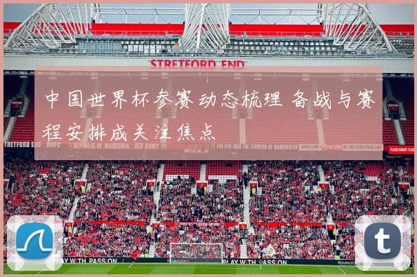 中国世界杯参赛动态梳理 备战与赛程安排成关注焦点