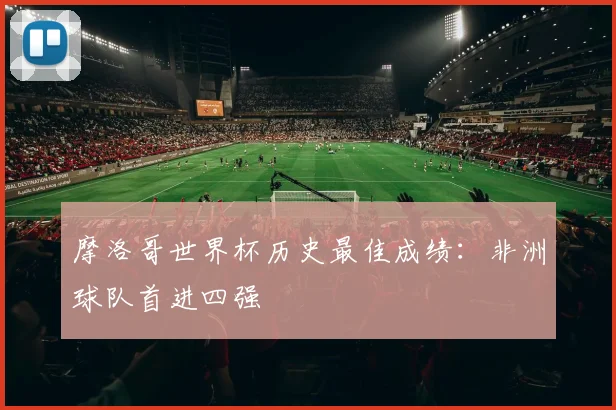 摩洛哥世界杯历史最佳成绩：非洲球队首进四强