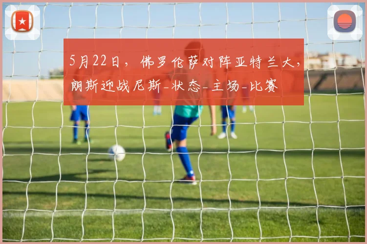5月22日，佛罗伦萨对阵亚特兰大，朗斯迎战尼斯_状态_主场_比赛