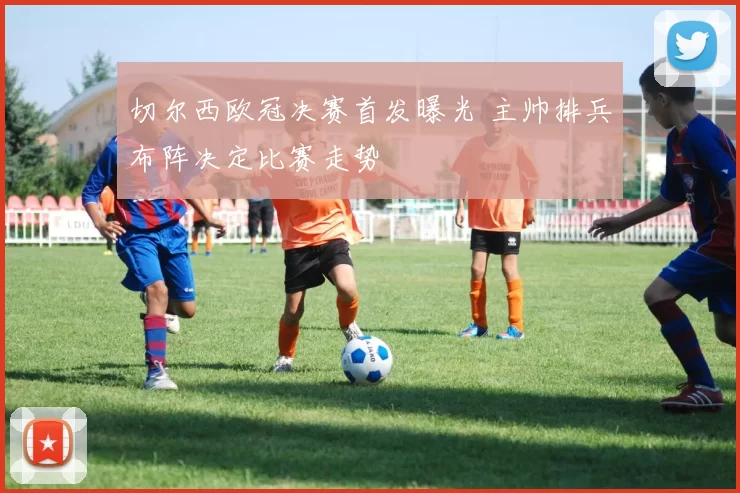 切尔西欧冠决赛首发曝光 主帅排兵布阵决定比赛走势