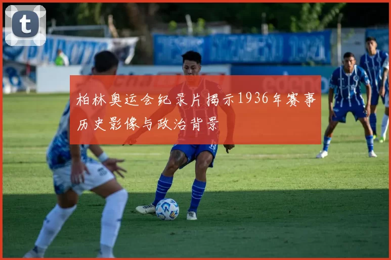 柏林奥运会纪录片揭示1936年赛事历史影像与政治背景