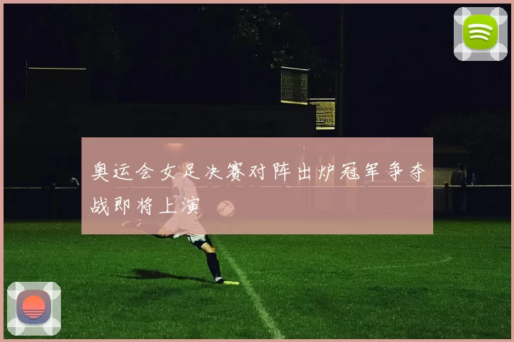 奥运会女足决赛对阵出炉冠军争夺战即将上演