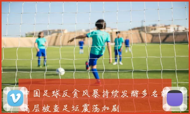 中国足球反贪风暴持续发酵多名前高层被查足坛震荡加剧