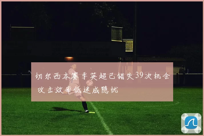 切尔西本赛季英超已错失39次机会 攻击效率低迷成隐忧