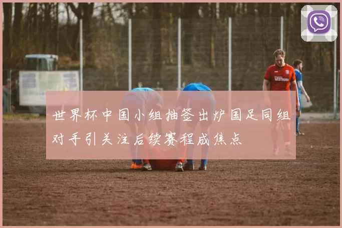 世界杯中国小组抽签出炉国足同组对手引关注后续赛程成焦点