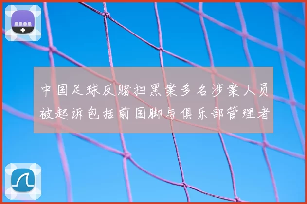 中国足球反赌扫黑案多名涉案人员被起诉包括前国脚与俱乐部管理者