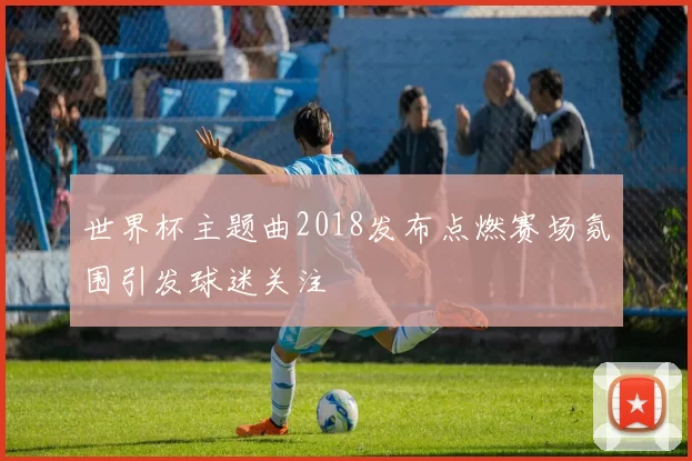 世界杯主题曲2018发布点燃赛场氛围引发球迷关注