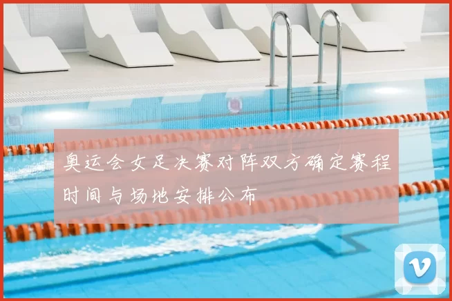 奥运会女足决赛对阵双方确定赛程时间与场地安排公布