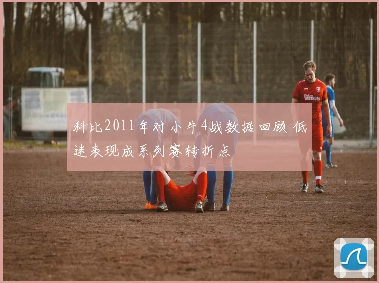 科比2011年对小牛4战数据回顾 低迷表现成系列赛转折点