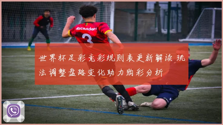 世界杯足彩竞彩规则表更新解读 玩法调整盘路变化助力购彩分析