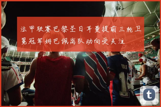 法甲联赛巴黎圣日耳曼提前三轮卫冕冠军姆巴佩离队动向受关注