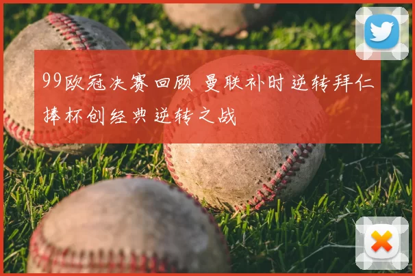 99欧冠决赛回顾 曼联补时逆转拜仁捧杯创经典逆转之战