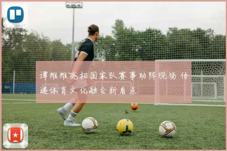 谭维维亮相国家队赛事助阵现场 传递体育文化融合新看点