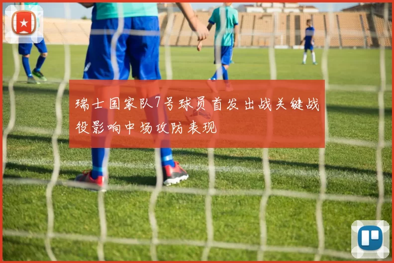 瑞士国家队7号球员首发出战关键战役影响中场攻防表现