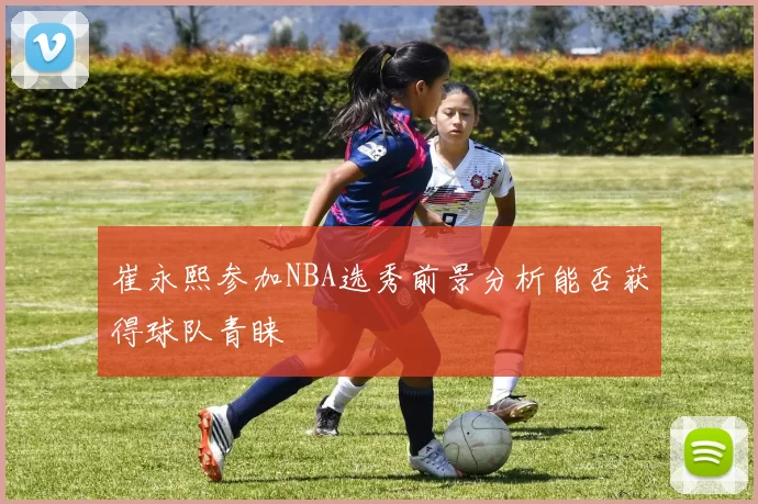 崔永熙参加NBA选秀前景分析能否获得球队青睐