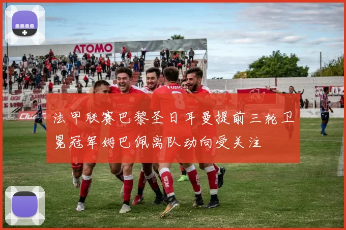 法甲联赛巴黎圣日耳曼提前三轮卫冕冠军姆巴佩离队动向受关注