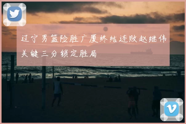 辽宁男篮险胜广厦终结连败赵继伟关键三分锁定胜局