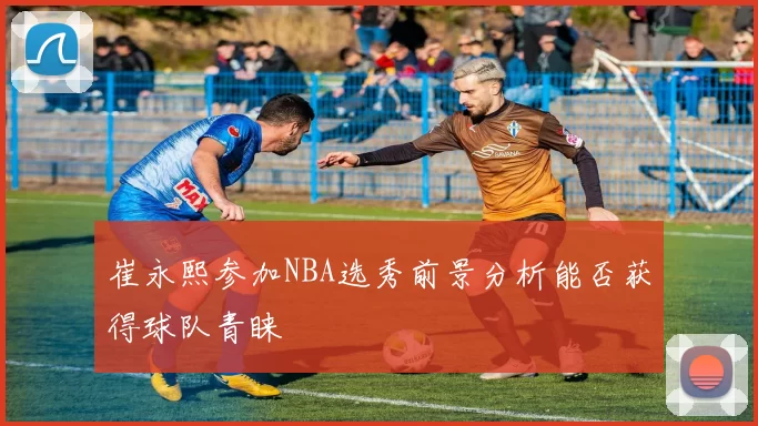 崔永熙参加NBA选秀前景分析能否获得球队青睐