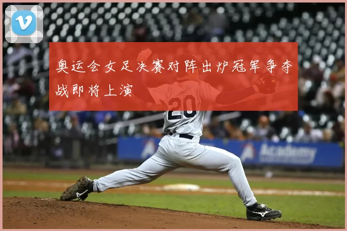 奥运会女足决赛对阵出炉冠军争夺战即将上演