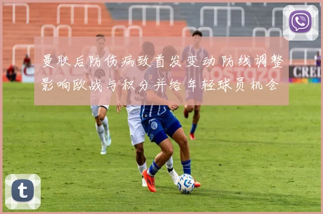 曼联后防伤病致首发变动 防线调整影响欧战与积分并给年轻球员机会