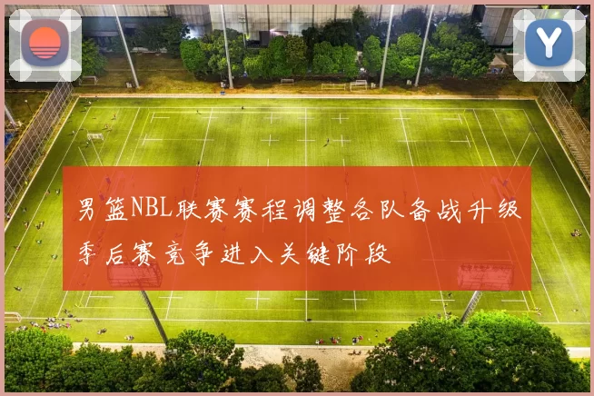 男篮NBL联赛赛程调整各队备战升级季后赛竞争进入关键阶段