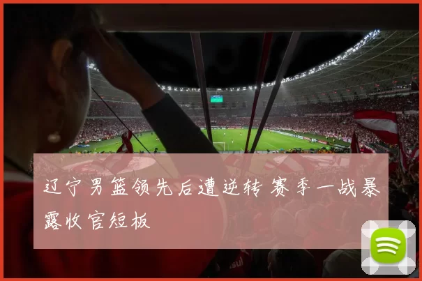 辽宁男篮领先后遭逆转 赛季一战暴露收官短板
