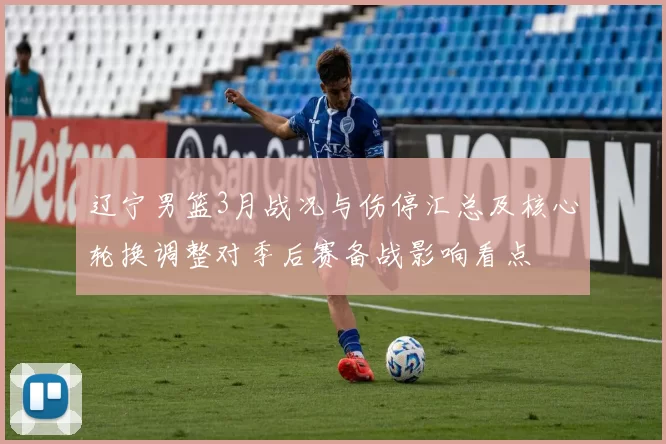 辽宁男篮3月战况与伤停汇总及核心轮换调整对季后赛备战影响看点