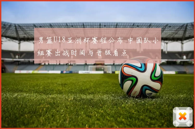 男篮U18亚洲杯赛程公布 中国队小组赛出战时间与晋级看点