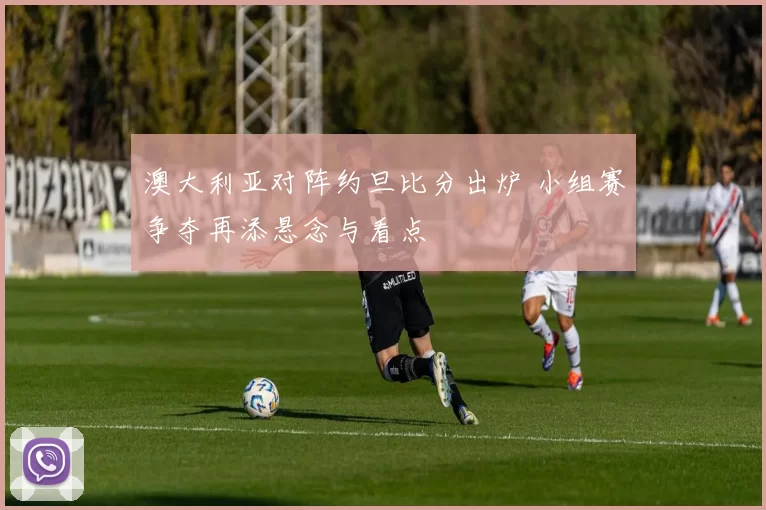 澳大利亚对阵约旦比分出炉 小组赛争夺再添悬念与看点