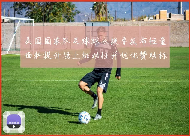 美国国家队足球球衣换季发布轻量面料提升场上机动性并优化赞助标识