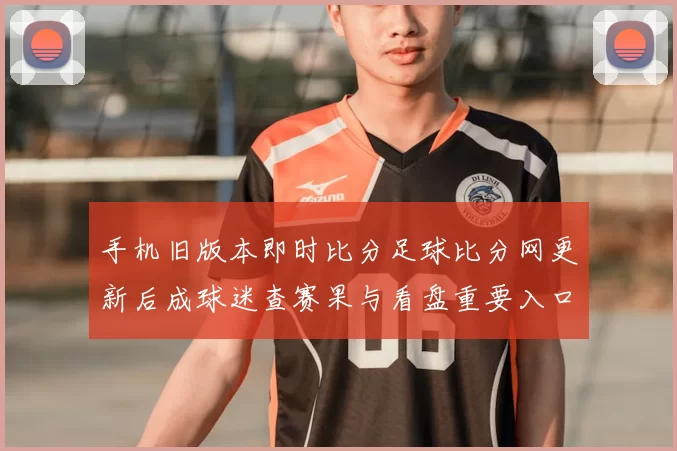 手机旧版本即时比分足球比分网更新后成球迷查赛果与看盘重要入口