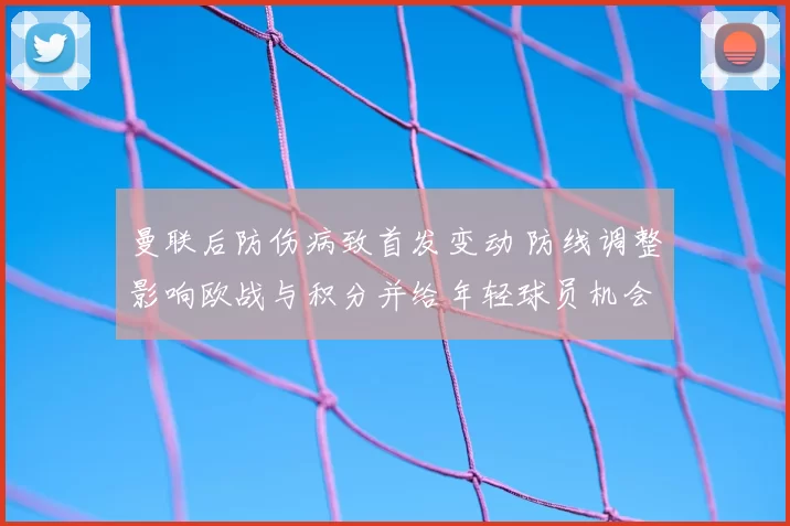 曼联后防伤病致首发变动 防线调整影响欧战与积分并给年轻球员机会