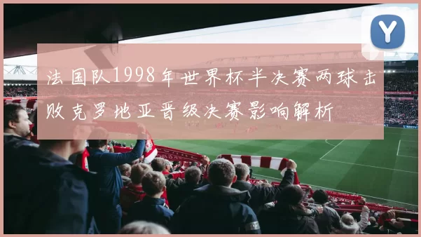 法国队1998年世界杯半决赛两球击败克罗地亚晋级决赛影响解析