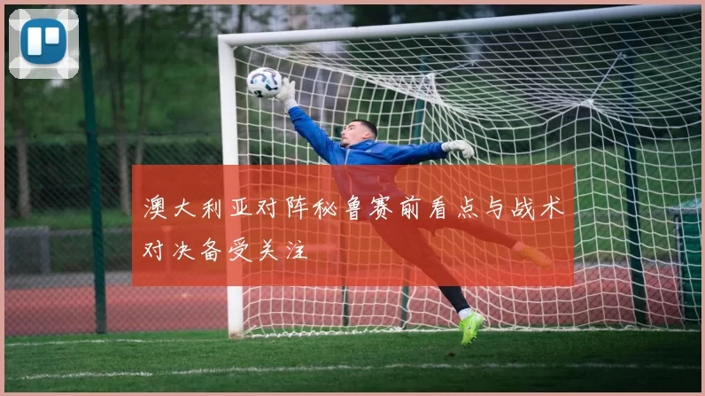 澳大利亚对阵秘鲁赛前看点与战术对决备受关注