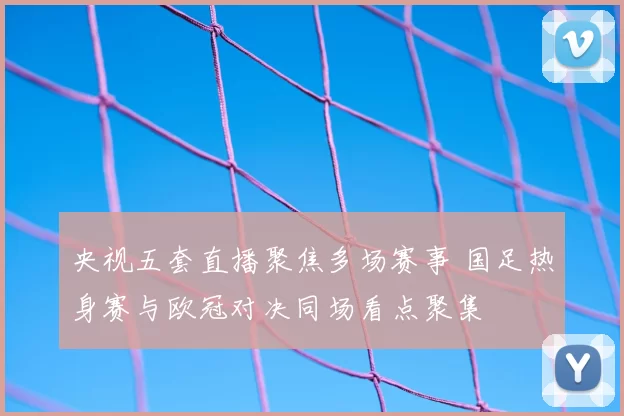 央视五套直播聚焦多场赛事 国足热身赛与欧冠对决同场看点聚集