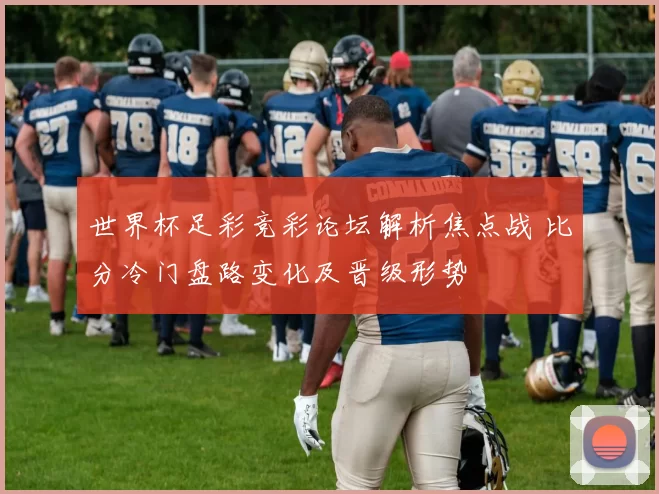 世界杯足彩竞彩论坛解析焦点战 比分冷门盘路变化及晋级形势