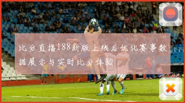 比分直播188新版上线后优化赛事数据展示与实时比分体验