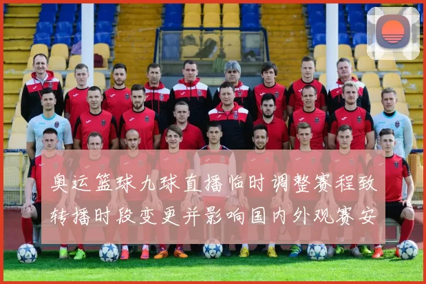 奥运篮球九球直播临时调整赛程致转播时段变更并影响国内外观赛安排