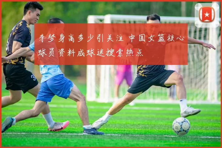 李梦身高多少引关注 中国女篮核心球员资料成球迷搜索热点
