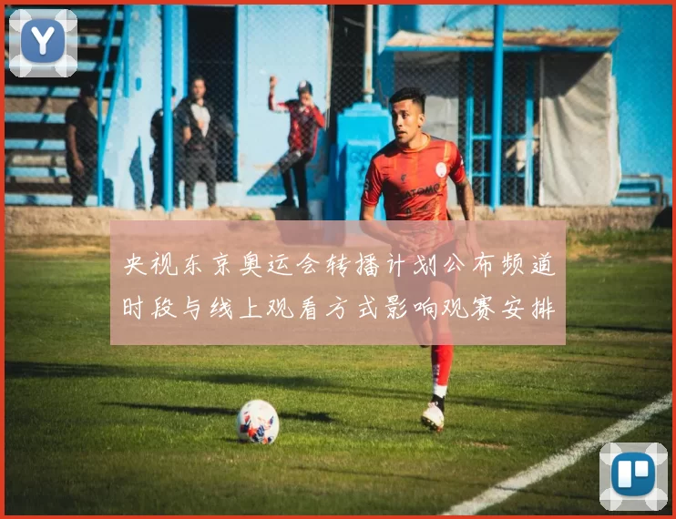 央视东京奥运会转播计划公布频道时段与线上观看方式影响观赛安排