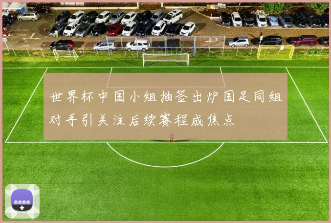世界杯中国小组抽签出炉国足同组对手引关注后续赛程成焦点