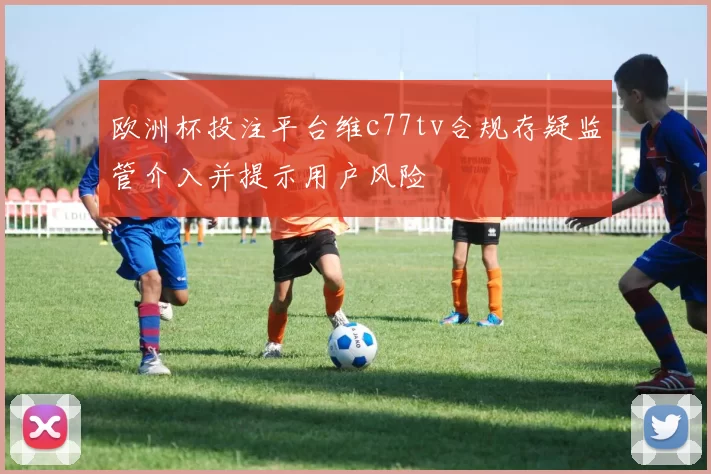 欧洲杯投注平台维c77tv合规存疑监管介入并提示用户风险