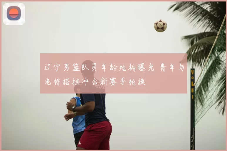 辽宁男篮队员年龄结构曝光 青年与老将搭档冲击新赛季轮换