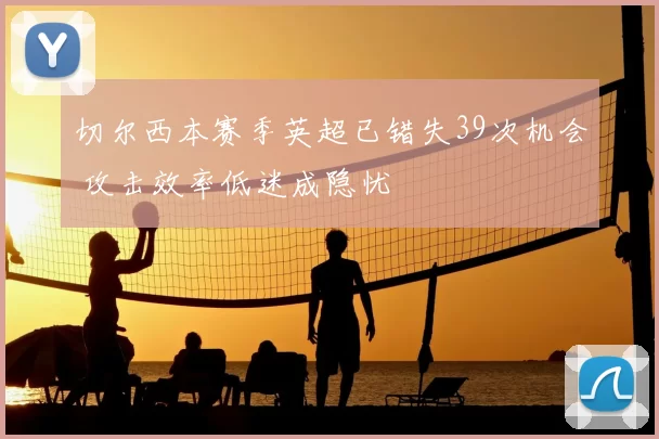 切尔西本赛季英超已错失39次机会 攻击效率低迷成隐忧