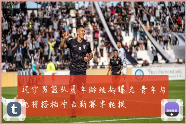 辽宁男篮队员年龄结构曝光 青年与老将搭档冲击新赛季轮换