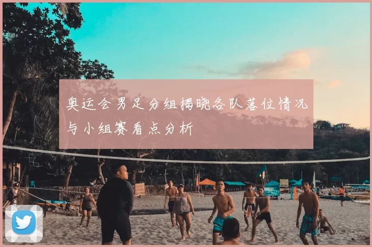 奥运会男足分组揭晓各队落位情况与小组赛看点分析