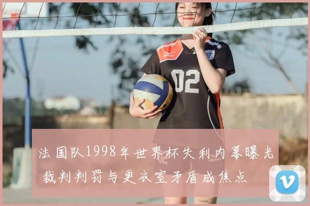 法国队1998年世界杯失利内幕曝光 裁判判罚与更衣室矛盾成焦点